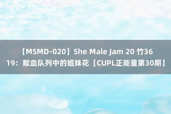 【MSMD-020】She Male Jam 20 竹3619：献血队列中的姐妹花【CUPL正能量第30期】