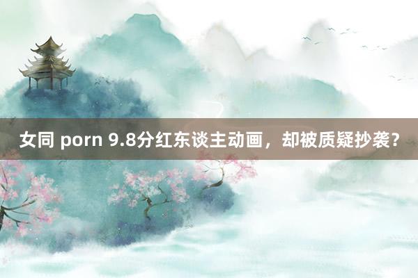 女同 porn 9.8分红东谈主动画，却被质疑抄袭？