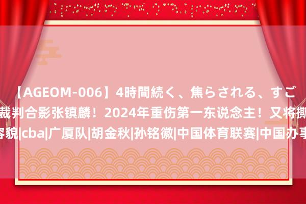 【AGEOM-006】4時間続く、焦らされる、すごい亀頭攻め 最好意思女裁判合影张镇麟！2024年重伤第一东说念主！又将撕破CBA争冠容貌|cba|广厦队|胡金秋|孙铭徽|中国体育联赛|中国办事通顺定约|CBA两队打假赛被顶格重罚