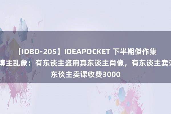 【IDBD-205】IDEAPOCKET 下半期傑作集2009 AI假博主乱象：有东谈主盗用真东谈主肖像，有东谈主卖课收费3000