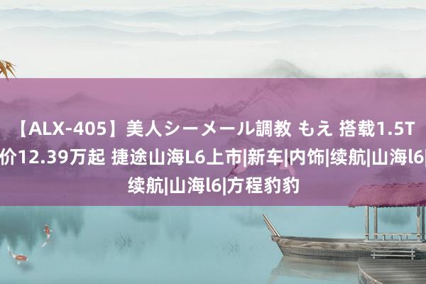 【ALX-405】美人シーメール調教 もえ 搭载1.5T插混，售价12.39万起 捷途山海L6上市|新车|内饰|续航|山海l6|方程豹豹