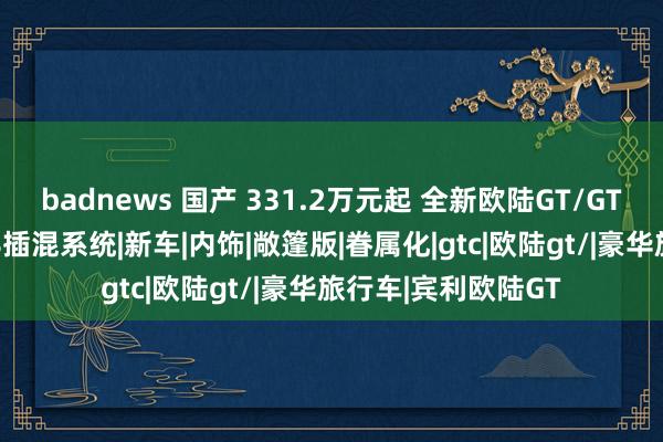 badnews 国产 331.2万元起 全新欧陆GT/GTC极致版上市 配V8插混系统|新车|内饰|敞篷版|眷属化|gtc|欧陆gt/|豪华旅行车|宾利欧陆GT