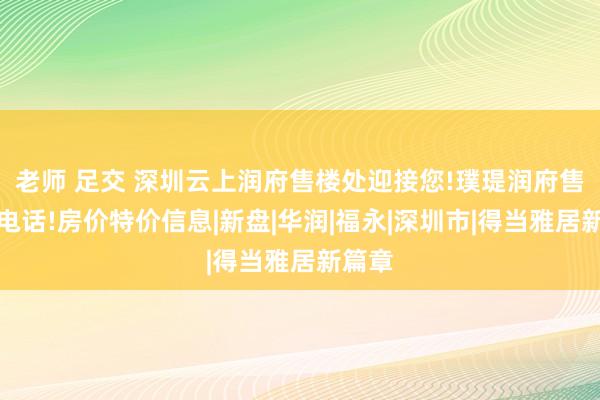 老师 足交 深圳云上润府售楼处迎接您!璞瑅润府售楼处电话!房价特价信息|新盘|华润|福永|深圳市|得当雅居新篇章