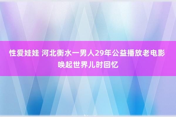 性爱娃娃 河北衡水一男人29年公益播放老电影 唤起世界儿时回忆