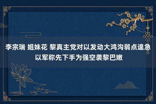 李宗瑞 姐妹花 黎真主党对以发动大鸿沟弱点遑急 以军称先下手为强空袭黎巴嫩