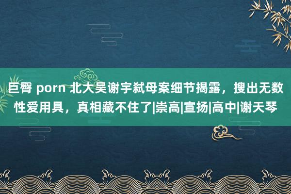 巨臀 porn 北大吴谢宇弑母案细节揭露，搜出无数性爱用具，真相藏不住了|崇高|宣扬|高中|谢天琴