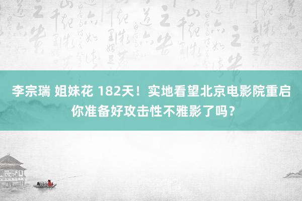 李宗瑞 姐妹花 182天！实地看望北京电影院重启 你准备好攻击性不雅影了吗？