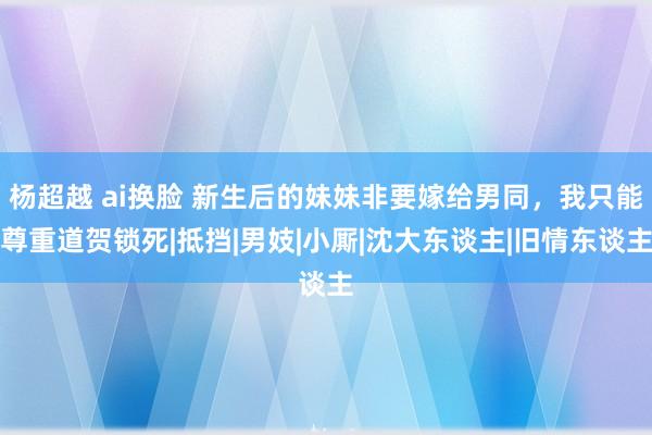 杨超越 ai换脸 新生后的妹妹非要嫁给男同，我只能尊重道贺锁死|抵挡|男妓|小厮|沈大东谈主|旧情东谈主