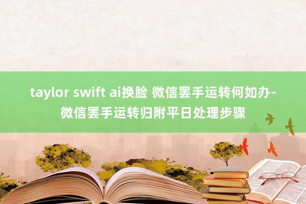 taylor swift ai换脸 微信罢手运转何如办-微信罢手运转归附平日处理步骤