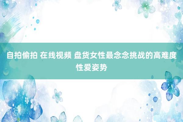 自拍偷拍 在线视频 盘货女性最念念挑战的高难度性爱姿势