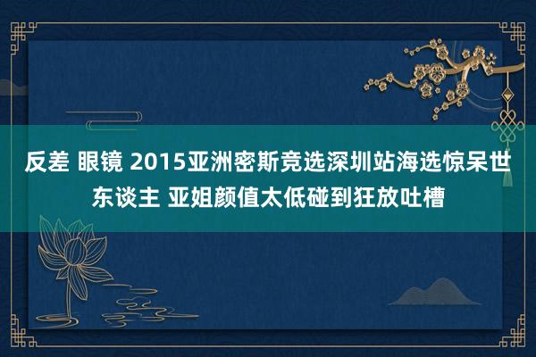 反差 眼镜 2015亚洲密斯竞选深圳站海选惊呆世东谈主 亚姐颜值太低碰到狂放吐槽