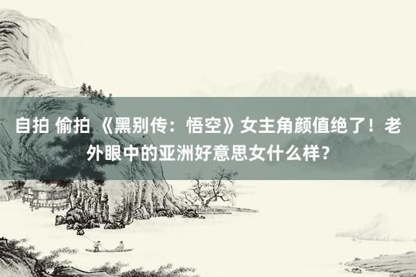 自拍 偷拍 《黑别传：悟空》女主角颜值绝了！老外眼中的亚洲好意思女什么样？