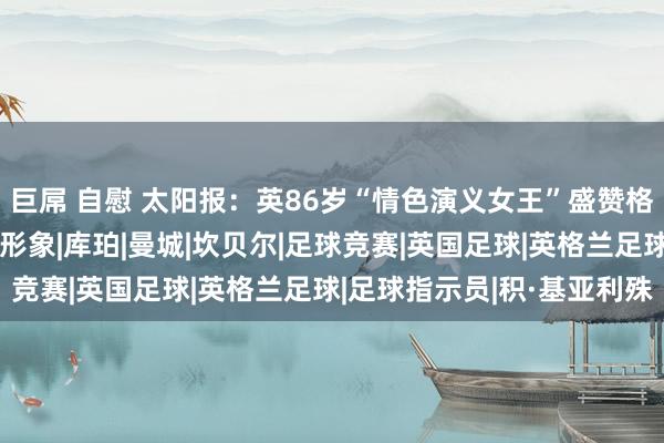 巨屌 自慰 太阳报：英86岁“情色演义女王”盛赞格拉利什，新作品模仿其形象|库珀|曼城|坎贝尔|足球竞赛|英国足球|英格兰足球|足球指示员|积·基亚利殊