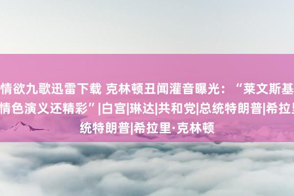 情欲九歌迅雷下载 克林顿丑闻灌音曝光：“莱文斯基的口述比情色演义还精彩”|白宫|琳达|共和党|总统特朗普|希拉里·克林顿