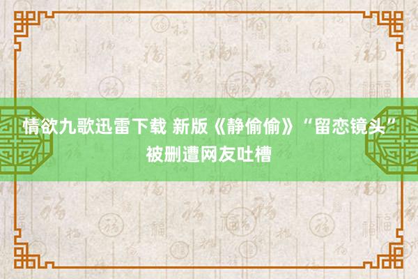 情欲九歌迅雷下载 新版《静偷偷》“留恋镜头”被删遭网友吐槽