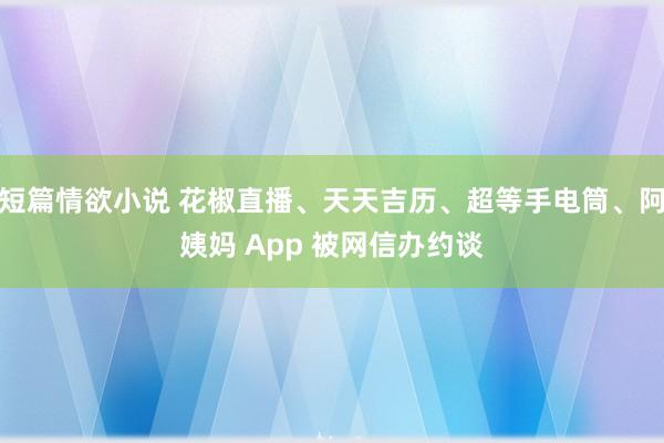 短篇情欲小说 花椒直播、天天吉历、超等手电筒、阿姨妈 App 被网信办约谈