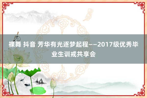 裸舞 抖音 芳华有光逐梦起程——2017级优秀毕业生训戒共享会