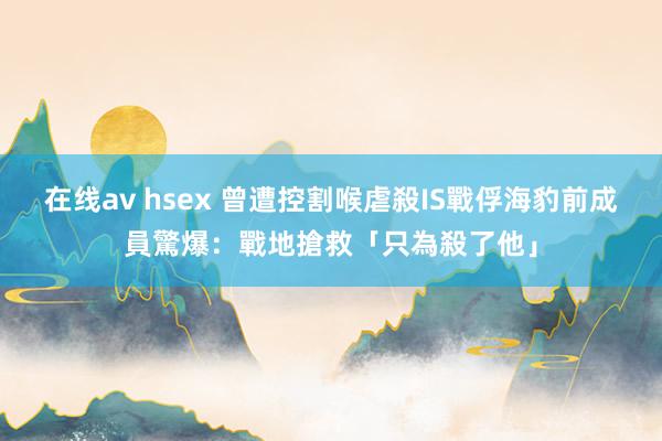 在线av hsex 曾遭控割喉虐殺IS戰俘　海豹前成員驚爆：戰地搶救「只為殺了他」