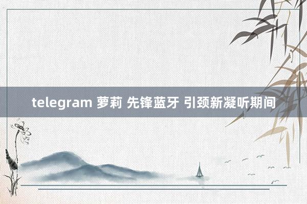 telegram 萝莉 先锋蓝牙 引颈新凝听期间