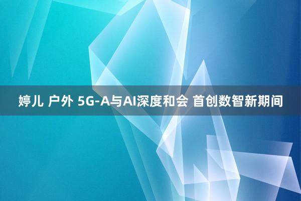 婷儿 户外 5G-A与AI深度和会 首创数智新期间