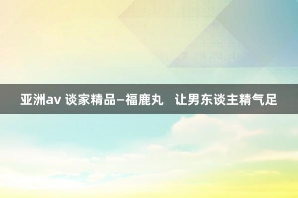 亚洲av 谈家精品—福鹿丸   让男东谈主精气足