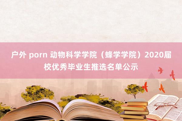 户外 porn 动物科学学院（蜂学学院）2020届校优秀毕业生推选名单公示