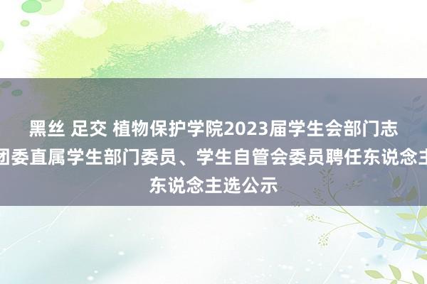 黑丝 足交 植物保护学院2023届学生会部门志愿者、团委直属学生部门委员、学生自管会委员聘任东说念主选公示