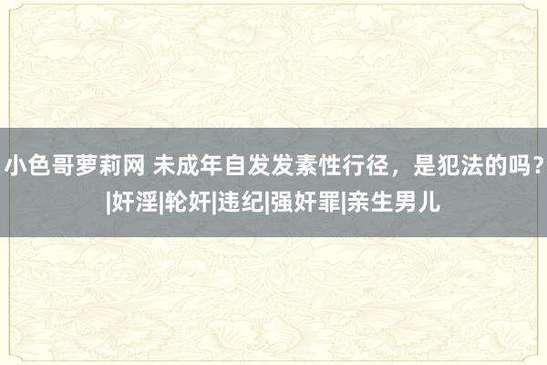 小色哥萝莉网 未成年自发发素性行径，是犯法的吗？|奸淫|轮奸|违纪|强奸罪|亲生男儿