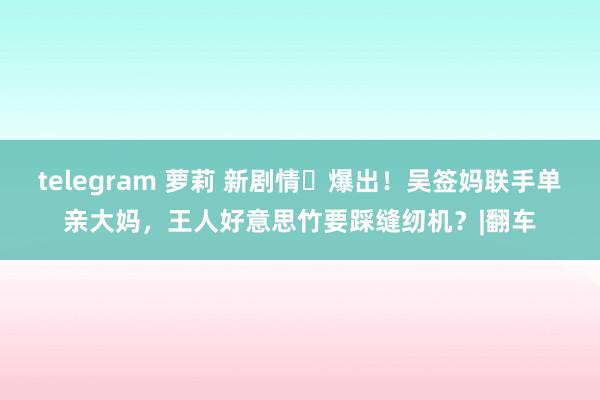 telegram 萝莉 新剧情​爆出！吴签妈联手单亲大妈，王人好意思竹要踩缝纫机？|翻车