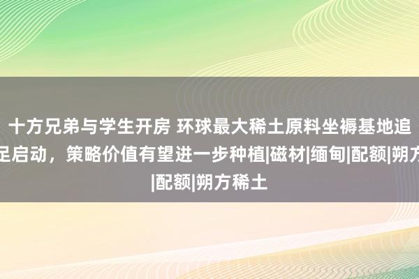 十方兄弟与学生开房 环球最大稀土原料坐褥基地追究插足启动，策略价值有望进一步种植|磁材|缅甸|配额|朔方稀土