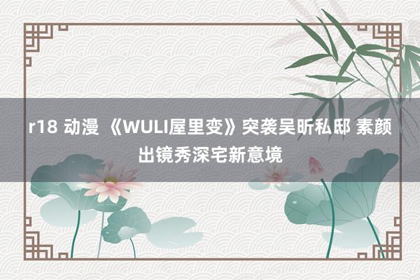 r18 动漫 《WULI屋里变》突袭吴昕私邸 素颜出镜秀深宅新意境