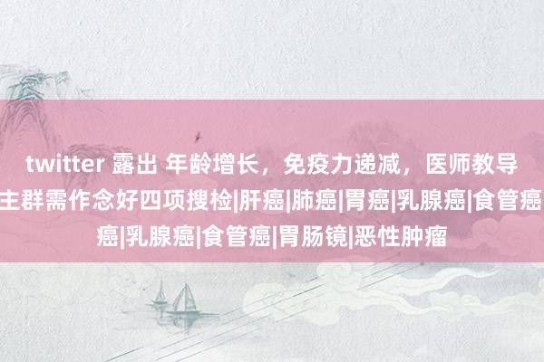 twitter 露出 年龄增长，免疫力递减，医师教导：50岁以上东谈主群需作念好四项搜检|肝癌|肺癌|胃癌|乳腺癌|食管癌|胃肠镜|恶性肿瘤