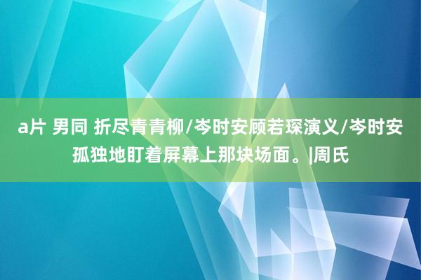 a片 男同 折尽青青柳/岑时安顾若琛演义/岑时安孤独地盯着屏幕上那块场面。|周氏