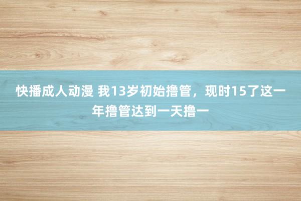 快播成人动漫 我13岁初始撸管，现时15了这一年撸管达到一天撸一