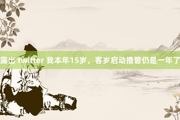 露出 twitter 我本年15岁，客岁启动撸管仍是一年了